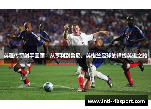 英超传奇射手回顾：从亨利到鲁尼，英格兰足球的锋线英雄之路
