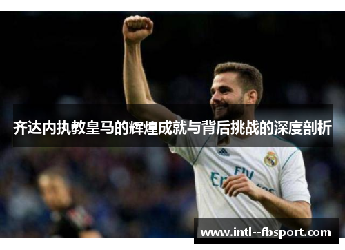 齐达内执教皇马的辉煌成就与背后挑战的深度剖析
